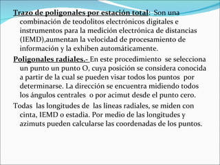 Trazo de poligonales por estación total :  Son una combinación de teodolitos electrónicos digitales e instrumentos para la medición electrónica de distancias (IEMD),aumentan la velocidad de procesamiento de información y la exhiben automáticamente. Poligonales radiales.-  En este procedimiento  se selecciona un punto un punto O, cuya posición se considera conocida a partir de la cual se pueden visar todos los puntos  por determinarse. La dirección se encuentra midiendo todos los ángulos centrales  o por acimut desde el punto cero. Todas  las longitudes de  las líneas radiales, se miden con cinta, IEMD o estadia. Por medio de las longitudes y azimuts pueden calcularse las coordenadas de los puntos. 