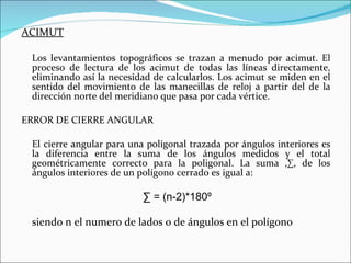 ACIMUT Los levantamientos topográficos se trazan a menudo por acimut. El proceso de lectura de los acimut de todas las líneas directamente, eliminando así la necesidad de calcularlos. Los acimut se miden en el sentido del movimiento de las manecillas de reloj a partir del de la dirección norte del meridiano que pasa por cada vértice. ERROR DE CIERRE ANGULAR El cierre angular para una poligonal trazada por ángulos interiores es la diferencia entre la suma de los ángulos medidos y el total geométricamente correcto para la poligonal. La suma ,∑, de los ángulos interiores de un polígono cerrado es igual a: ∑  = (n-2)*180º siendo n el numero de lados o de ángulos en el polígono 