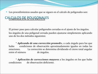 CALCULOS DE POLIGONALES Los procedimientos usuales que se siguen en el calculo de poligonales son: COMPENSACIÓN DE LOS ÁNGULOS El primer paso para calcular poligonales cerradas es el ajuste de los ángulos. los ángulos de una poligonal cerrada pueden ajustarse simplemente aplicando uno de los dos métodos siguientes: *  Aplicando de una corrección promed io, a cada ángulo para los que hubo    condiciones de observación aproximadamente iguales en todas las estaciones.    La corrección se determina dividiendo el cierre total angular entre el número    de ángulos. *  Aplicación de correcciones mayores  a los ángulos en los que hubo condiciones    de observación deficiente. 