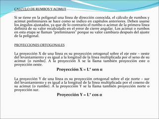 CALCULO DE RUMBOS Y ACIMUT Si se tiene en la poligonal una línea de dirección conocida, el cálculo de rumbos y acimut preliminares se hace como se indico en capítulos anteriores. Deben usarse los ángulos ajustados, ya que de lo contrario el rumbo o acimut de la primera línea definirá de su valor recalculado en el error de cierre angular. Los acimut o rumbos en esta etapa se llaman “preliminares” porque su valor cambiara después del ajuste de la poligonal. PROYECCIONES ORTOGONALES La proyección X de una línea es su proyección ortogonal sobre el eje este – oeste del levantamiento y es igual a la longitud de la línea multiplicada por el seno de su acimut (o rumbo). A la proyección X se la llama también proyección este o proyección oeste. Proyección X = L* sen  α La proyección Y de una línea es su proyección ortogonal sobre el eje norte – sur del levantamiento y es igual a la longitud de la línea multiplicada por el coseno de su acimut (o rumbo). A la proyección Y se la llama también proyección norte o proyección sur. Proyección Y = L* cos  α 