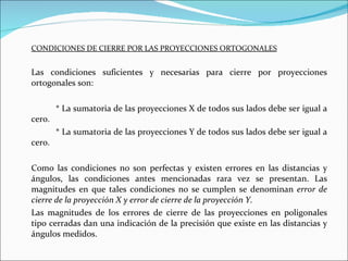 CONDICIONES DE CIERRE POR LAS PROYECCIONES ORTOGONALES Las condiciones suficientes y necesarias para cierre por proyecciones ortogonales son: * La sumatoria de las proyecciones X de todos sus lados debe ser igual a cero. * La sumatoria de las proyecciones Y de todos sus lados debe ser igual a cero. Como las condiciones no son perfectas y existen errores en las distancias y ángulos, las condiciones antes mencionadas rara vez se presentan. Las magnitudes en que tales condiciones no se cumplen se denominan  error de cierre de la proyección X y error de cierre de la proyección Y.  Las magnitudes de los errores de cierre de las proyecciones en poligonales tipo cerradas dan una indicación de la precisión que existe en las distancias y ángulos medidos. 