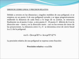 ERROR DE CIERRE LINEAL Y PRECISION RELATIVA Debido a errores en las distancias y ángulos medidos de una poligonal, si se empieza en un punto A de una poligonal cerrada y se sigue progresivamente midiendo la distancia de cada línea a lo largo de su acimut, se retornara finalmente no al punto A sino  a otro punto A`. El punto A` diferirá de A en la dirección este – oeste y en la dirección norte – sur en los errores de cierre de las proyecciones. La distancia entre A y A` se denomina error de cierre lineal (e.c.l.) de la poligonal. e.c.l. = [(e.c.p.X)^2 + (e.c.p.Y)^2]^½ La precisión relativa de una poligonal se expresa como fracción: Precisión relativa = e.c.l/Lt 