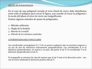 AJUSTE DE POLIGONALES En el caso de una poligonal cerrada el error lineal de cierre debe distribuirse entre todo el polígono para cerrar la figura, aun cuando al trazar la poligonal a la escala del plano el error de cierre sea insignificante. Existen algunos métodos de ajuste de poligonales: 1.- Método arbitrario 2.- Regla de la brújula  3.- Método de Crandall 4.- Método de los mínimos cuadrados COORDENADAS RECTANGULARES Las coordenadas rectangulares X y Y de un punto cualquiera dan su pocisión respecto a un par de ejes de referencia mutuamente perpendiculares. Las coordenadas X es la distancia (perpendicular), en metros o en pies, del punto al eje Y; la coordenada Y es la distancia (perpendicular) al eje X. En topografía se orientan los ejes de manera que el eje Y esté en la dirección norte – sur, con el norte señalando la dirección positiva del eje Y. 