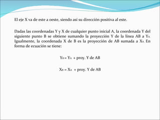El eje X va de este a oeste, siendo así su dirección positiva al este. Dadas las coordenadas Y y X de cualquier punto inicial A, la coordenada Y del siguiente punto B se obtiene sumando la proyección Y de la línea AB a Y A.  Igualmente, la coordenada X de B es la proyección de AB sumada a X A.  En forma de ecuación se tiene: Y B  = Y A  + proy. Y de AB X B  = X A   + proy. Y de AB 