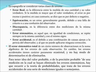 En topografía se consideran varias clases de errores: Error Real,  es la diferencia entre la medida de una cantidad y su valor verdadero. Si la medida es mayor que el valor verdadero, el error es por exceso o positivo; en caso contrario, se dice que es por defecto o negativo.   Equivocación,  es un error, generalmente grande, debido a una falla de criterio o a una confusión del observador.  Discrepancia,  es la diferencia entre dos mediciones de la misma cantidad. Error sistemático,  es aquel que, en igualdad de condiciones, se repite siempre en la misma cantidad y con el mismo signo   Error accidental,  es el debido a una combinación de causas ajenas a la pericia del observador, y al que no puede aplicarse ninguna corrección. El error sistemático total  de un cierto número de observaciones es la suma algebraica de los errores de cada observación. En cambio, los errores accidentales tienen carácter puramente  ocasional, y no hay modo de determinarlos ni de eliminarlos.  Para tener idea del valor probable, o de la precisión probable "de una medición en la cual se hayan eliminado los errores sistemáticos, hay que recurrir a la teoría de probabilidades, que trata de los errores accidentales de una serie de mediciones iguales o semejantes.  