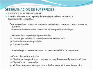 DETERMINACION DE SUPERFICIES METODOS PARA MEDIR  AREAS La utilidad que se le de depende del trabajo para el cual  se realiza el levantamiento topográfico. Para determinar  áreas, se emplean operaciones tanto de campo como de gabinete. Los métodos de  medición de campo  son los mas precisos e incluyen: 1.- División de la superficies figuras simples 2.- División por referencias normales desde una línea recta 3.- Por dobles distancias paralelas 4.- Por coordenadas Los métodos para determinar áreas con base en medición de mapas son: 1.- Conteo de cuadros unitarios 2.- División de la superficie en triangulo, rectángulos u otras figuras geométricas 3.- Digitación de coordenadas 4.- Mediante un planímetro que recorra las líneas que delimitan la superficie. 