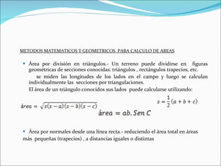 METODOS MATEMATICOS Y GEOMETRICOS  PARA CALCULO DE AREAS Área por división en triángulos.- Un terreno puede dividirse en  figuras geométricas de secciones conocidas: triángulos , rectángulos trapecios, etc. se miden las longitudes de los lados en el campo y luego se calculan individualmente las  secciones por triangulaciones. El área de un triángulo conocidos sus lados  puede calcularse utilizando: Área por normales desde una línea recta.- reduciendo el área total en áreas  más  pequeñas (trapecios) , a distancias iguales o distintas 