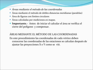 Áreas mediante el método de las coordenadas Áreas mediante el método de dobles distancias meridianas (paralelas) Área de figuras con límites circulares Áreas calculadas por mediciones en mapas. Importante. -  Antes  de iniciar el calcular el área se verifica el cierre del polígono  y compensar.  ÁREAS MEDIANTE EL MÉTODO DE LAS COORDENADAS En este procedimiento las coordenadas de cada vértice deben conocerse las coordenadas de las estaciones se calculan después de ajustar las proyecciones X e Y como se  vió. 