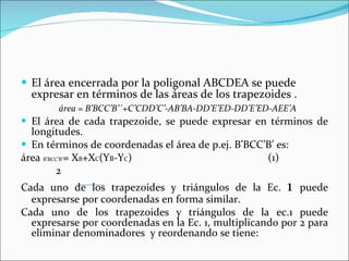 El área encerrada por la poligonal ABCDEA se puede expresar en términos de las áreas de los trapezoides . área = B’BCC’B’´+C’CDD’C’-AB’BA-DD’E’ED-DD’E’ED-AEE’A  El área de cada trapezoide, se puede expresar en términos de longitudes. En términos de coordenadas el área de p.ej. B’BCC’B’ es: área  B’BCC’B’ = X B +X C (Y B -Y C )  (1) 2 Cada uno de los trapezoides y triángulos de la Ec.  1  puede expresarse por coordenadas en forma similar. Cada uno de los trapezoides y triángulos de la ec.1 puede expresarse por coordenadas en la Ec. 1, multiplicando por 2 para eliminar denominadores  y reordenando se tiene: 