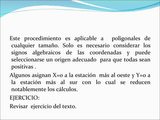 Este procedimiento es aplicable a  poligonales de cualquier tamaño. Solo es necesario considerar los signos algebraicos de las coordenadas y puede seleccionarse un origen adecuado  para que todas sean positivas . Algunos asignan X=0 a la estación  más al oeste y Y=0 a la estación más al sur con lo cual se reducen notablemente los cálculos. EJERCICIO: Revisar  ejercicio del texto. 