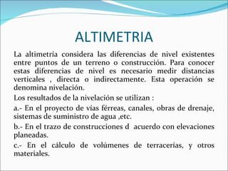 ALTIMETRIA La altimetría considera las diferencias de nivel existentes entre puntos de un terreno o construcción. Para conocer estas diferencias de nivel es necesario medir distancias verticales , directa o indirectamente. Esta operación se denomina nivelación. Los resultados de la nivelación se utilizan : a.- En el proyecto de vías férreas, canales, obras de drenaje, sistemas de suministro de agua ,etc. b.- En el trazo de construcciones d  acuerdo con elevaciones planeadas. c.- En el cálculo de volúmenes de terracerías, y otros materiales. 