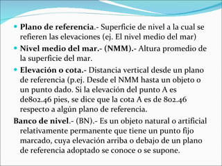 Plano de referencia .- Superficie de nivel a la cual se refieren las elevaciones (ej. El nivel medio del mar) Nivel medio del mar.- (NMM).-  Altura promedio de la superficie del mar. Elevación o cota.-  Distancia vertical desde un plano de referencia (p.ej. Desde el NMM hasta un objeto o un punto dado. Si la elevación del punto A es de802.46 pies, se dice que la cota A es de 802.46 respecto a algún plano de referencia. Banco de nivel .- (BN).- Es un objeto natural o artificial relativamente permanente que tiene un punto fijo marcado, cuya elevación arriba o debajo de un plano de referencia adoptado se conoce o se supone.  