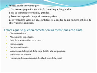 Errores que se pueden cometer en las mediciones con cinta En esta teoría se supone que: 1. Los errores pequeños son más frecuentes que los grandes. 2. No se cometen errores muy grandes. 3. Los errores pueden ser positivos o negativos. 4. El verdadero valor de una cantidad es la media de un número infinito de observaciones análogas. Cinta no estándar. Alineamiento imperfecto. Falta de horizontalidad en la cinta. Cinta no recta. Errores accidentales. Variación en la longitud de la cinta debido a la temperatura. Variaciones de tensión. Formación de una catenaria ( debida al peso de la cinta). 