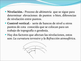 Nivelación. - Proceso de altimetría  que se sigue para determinar  elevaciones  de puntos  o bien, diferencias de nivelación entre puntos. Control vertical .-  serie de bancos de nivel u otros puntos de cota  conocida que se colocan para un trabajo de topografía o geodesia. Hay dos factores que afectan las nivelaciones, estos son:  La curvatura terrestre y la Refracción atmosférica . 