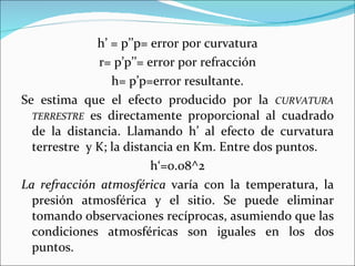 h’ = p’’p= error por curvatura r= p’p’’= error por refracción h= p’p=error resultante. Se estima que el efecto producido por la  CURVATURA TERRESTRE  es directamente proporcional al cuadrado de la distancia. Llamando h’ al efecto de curvatura terrestre  y K; la distancia en Km. Entre dos puntos. h‘=0.08 ^2 La refracción atmosférica  varía con la temperatura, la presión atmosférica y el sitio. Se  puede  eliminar tomando observaciones recíprocas, asumiendo que las condiciones atmosféricas son iguales en los dos puntos. 