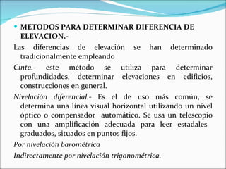 METODOS PARA DETERMINAR DIFERENCIA DE ELEVACION.- Las diferencias de elevación se han determinado tradicionalmente empleando  Cinta. - este método se utiliza para determinar profundidades, determinar elevaciones en edificios, construcciones en general. Nivelación diferencial.-  Es el de uso más común, se determina una línea visual horizontal utilizando un nivel óptico o compensador  automático. Se usa un telescopio con una amplificación adecuada para leer estadales  graduados, situados en puntos fijos. Por nivelación barométrica Indirectamente por nivelación trigonométrica. 