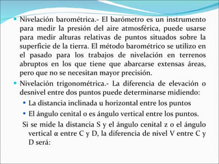 Nivelación barométrica.- El barómetro es un instrumento para medir la presión del aire atmosférica, puede usarse para medir alturas relativas de puntos situados sobre la superficie de la tierra. El método barométrico se utilizo en el pasado para los trabajos de nivelación en terrenos abruptos en los que tiene que abarcarse extensas áreas, pero que no se necesitan mayor precisión. Nivelación trigonométrica.- La diferencia de elevación o desnivel entre dos puntos puede determinarse midiendo: La distancia inclinada u horizontal entre los puntos El ángulo cenital o es ángulo vertical entre los puntos. Si se mide la distancia S y el ángulo cenital z 0 el ángulo vertical  α  entre C y D, la diferencia de nivel V entre C y D será: 