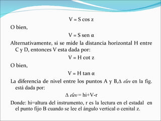 V = S cos z O bien,  V = S sen  α Alternativamente, si se mide la distancia horizontal H entre C y D, entonces V esta dada por: V = H cot z O bien,  V = H tan  α La diferencia de nivel entre los puntos A y B, ∆ elev  en la fig. está dada por:  ∆  elev  = hi+V-r Donde: hi=altura del instrumento, r es la lectura en el estadal  en el punto fijo B cuando se lee el ángulo vertical o cenital z. 