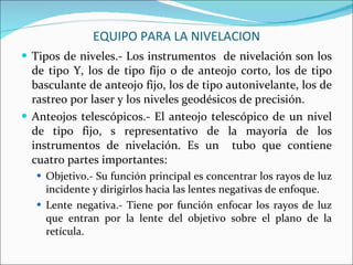 EQUIPO PARA LA NIVELACION Tipos de niveles.- Los instrumentos  de nivelación son los de tipo Y, los de tipo fijo o de anteojo corto, los de tipo basculante de anteojo fijo, los de tipo autonivelante, los de rastreo por laser y los niveles geodésicos de precisión. Anteojos telescópicos.- El anteojo telescópico de un nivel de tipo fijo, s representativo de la mayoría de los instrumentos de nivelación. Es un  tubo que contiene cuatro partes importantes: Objetivo.- Su función principal es concentrar los rayos de luz incidente y dirigirlos hacia las lentes negativas de enfoque. Lente negativa.- Tiene por función enfocar los rayos de luz que entran por la lente del objetivo sobre el plano de la retícula. 