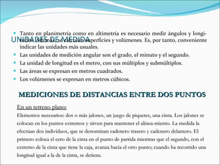 UNIDADES DE MEDIDA Tanto en planimetría como en altimetría es necesario medir ángulos y longi­tudes. Además, se calculan superficies y volúmenes. Es, por tanto, conveniente indicar las unidades más usuales. Las unidades de medición angular son el grado, el minuto y el segundo. La unidad de longitud es el metro, con sus múltiplos y submúltiplos. Las áreas se expresan en metros cuadrados. Los volúmenes se expresan en metros cúbicos. MEDICIONES DE DISTANCIAS ENTRE DOS PUNTOS En un terreno plano: Elementos necesarios: dos o más jalones, un juego de piquetes, una cinta. Los jalones se  colocan en los puntos extremos y sirven para mantener el alinea­miento. La medida la  efectúan dos individuos, que se denominan cadenero trasero y cadenero delantero. El  primero coloca el cero de la cinta en el punto de partida mientras que el segundo, con el  extremo de la cinta que tiene la caja, avanza hacia el otro punto; cuando ha recorrido una  longitud igual a la de la cinta, se detiene.  