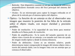 Retícula.- Este dispositivo consiste en un par de líneas de referencia perpendiculares montado cerca del foco principal del sistema del objetivo. Ocular.- Es un microscopio para captar la imagen enfocada en el plano de la retícula por el sistema óptico del objetivo. Óptica.- La función de un anteojo es dar al observador una imagen que muestre la posición de los hilos de la retícula sobre el objeto visado, con mayor claridad y precisión posibles. Poder de resolución.- A la capacidad de una lente para mostrar detalles se le llama  poder de resolución. Poder de amplificación.- Es la razón del tamaño aparente de un objeto visto a través de un anteojo, a su tamaño real visto sin ayuda de ningún medio óptico y desde la misma distancia.  Poder de definición.- Como es un término relativo, puede determinarse mejor comparando la imagen del mismo objeto visto a través del anteojo dado, con la imagen vista con un anteojo que ya conosca el observador. 