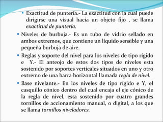Exactitud de puntería.- La exactitud con la cual puede dirigirse una visual hacia un objeto fijo , se llama  exactitud de puntería. Niveles de burbuja.- Es un tubo de vidrio sellado en ambos extremos, que contiene un líquido sensible y una pequeña burbuja de aire. Reglas y soporte del nivel para los niveles de tipo rígido e  Y.- El anteojo de estos dos tipos de niveles esta sostenido por soportes verticales situados en uno y otro extremo de una barra horizontal llamada  regla de nivel. Base nivelante.- En los niveles de tipo rígido e Y, el casquillo cónico dentro del cual encaja el eje cónico de la regla de nivel, esta sostenido por cuatro grandes tornillos de accionamiento manual, o digital, a los que se llama  tornillos niveladores. 