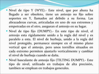 Nivel de tipo Y (WYE).- Este nivel, que por ahora ha llegado a ser obsoleto, tiene un anteojo no fijo sobre soportes en Y, llamados así debido a su forma. Las abrazaderas curvas, articuladas en uno de sus extremos y empotradas en el otro, aseguran el anteojo en su lugar. Nivel de tipo fijo (DUMPY).- En este tipo de nivel, el anteojo esta rígidamente unido a la regla del nivel y es paralelo a esta. El nivel de burbuja, unido a la regla del nivel protegido, permanece siempre en el mismo plano vertical que el anteojo, pero unos tornillos situados en cada extremo permiten ajustarlo verticalmente y cambiar el nivel de burbuja cuando se daña. Nivel basculante de anteojo fijo (TILTING DUMPY).- Este tipo de nivel, utilizado en trabajos de alta precisión, tambien se emplean en trabajos generales.  