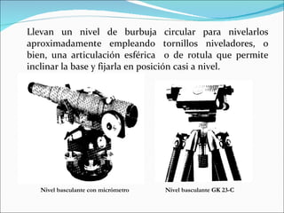 Llevan un nivel de burbuja circular para nivelarlos aproximadamente empleando tornillos niveladores, o bien, una articulación esférica  o de rotula que permite inclinar la base y fijarla en posición casi a nivel.  Nivel basculante con micrómetro Nivel basculante GK 23-C 
