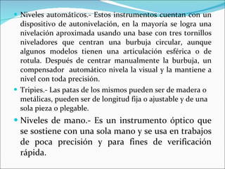 Niveles automáticos.- Estos instrumentos cuentan con un dispositivo de autonivelación, en la mayoría se logra una nivelación aproximada usando una base con tres tornillos niveladores que centran una burbuja circular, aunque algunos modelos tienen una articulación esférica o de rotula. Después de centrar manualmente la burbuja, un compensador  automático nivela la visual y la mantiene a nivel con toda precisión. Tripies.- Las patas de los mismos pueden ser de madera o metálicas, pueden ser de longitud fija o ajustable y de una sola pieza o plegable. Niveles de mano.- Es un instrumento óptico que se sostiene con una sola mano y se usa en trabajos de poca precisión y para fines de verificación rápida. 