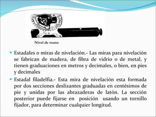 Estadales o miras de nivelación.- Las miras para nivelación se fabrican de madera, de fibra de vidrio o de metal, y tienen graduaciones en metros y decimales, o bien, en pies y decimales Estadal filadelfia.- Esta mira de nivelación esta formada por dos secciones deslizantes graduadas en centésimos de pie y unidas por las abrazaderas de latón. La sección posterior puede fijarse en  posición  usando un tornillo fijador, para determinar cualquier longitud. Nivel de mano 