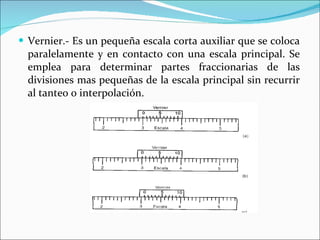 Vernier.- Es un pequeña escala corta auxiliar que se coloca paralelamente y en contacto con una escala principal. Se emplea para determinar partes fraccionarias de las divisiones mas pequeñas de la escala principal sin recurrir al tanteo o interpolación. 
