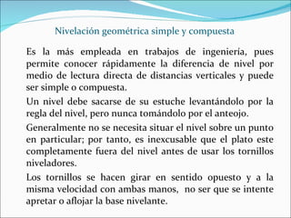 Nivelación geométrica simple y compuesta Es la más empleada en trabajos de ingeniería, pues permite conocer rápidamente la diferencia de nivel por medio de lectura directa de distancias verticales y puede ser simple o compuesta. Un nivel debe sacarse de su estuche levantándolo por la regla del nivel, pero nunca tomándolo por el anteojo. Generalmente no se necesita situar el nivel sobre un punto en particular; por tanto, es inexcusable que el plato este completamente fuera del nivel antes de usar los tornillos niveladores. Los tornillos se hacen girar en sentido opuesto y a la misma velocidad con ambas manos,  no ser que se intente apretar o aflojar la base nivelante. 