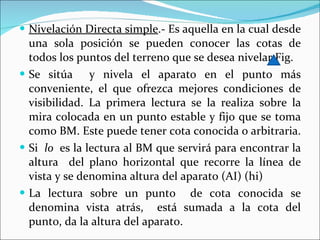 Nivelación Directa simple .- Es aquella en la cual desde una sola posición se pueden conocer las cotas de todos los puntos del terreno que se desea nivelar Fig.  Se sitúa  y nivela el aparato en el punto más conveniente, el que ofrezca mejores condiciones de visibilidad. La primera lectura se la realiza sobre la mira colocada en un punto estable y fijo que se toma como BM. Este puede tener cota conocida o arbitraria. Si  lo  es la lectura al BM que servirá para encontrar la altura  del plano horizontal que recorre la línea de vista y se denomina altura del aparato (AI) (hi) La lectura sobre un punto  de cota conocida se denomina vista atrás,  está sumada a la cota del punto, da la altura del aparato. 