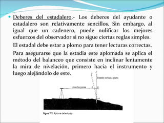 Deberes del estadalero .- Los deberes del ayudante o estadalero son relativamente sencillos. Sin embargo, al igual que un cadenero, puede nulificar los mejores esfuerzos del observador si no sigue ciertas reglas simples. El estadal debe estar a plomo para tener lecturas correctas. Para asegurarse que la estadia este aplomada se aplica el método del balanceo que consiste en inclinar lentamente la mira de nivelación, primero hacia el instrumento y luego alejándolo de este.  