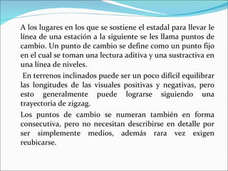 A los lugares en los que se sostiene el estadal para llevar le línea de una estación a la siguiente se les llama puntos de cambio. Un punto de cambio se define como un punto fijo en el cual se toman una lectura aditiva y una sustractiva en una línea de niveles.   En terrenos inclinados puede ser un poco difícil equilibrar las longitudes de las visuales positivas y negativas, pero esto generalmente puede lograrse siguiendo una trayectoria de zigzag. Los puntos de cambio se numeran también en forma consecutiva, pero no necesitan describirse en detalle por ser simplemente medios, además rara vez exigen reubicarse. 