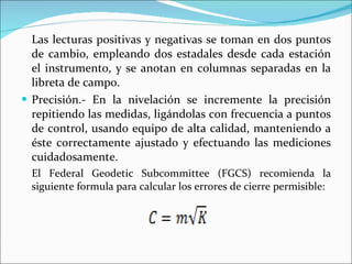 Las lecturas positivas y negativas se toman en dos puntos de cambio, empleando dos estadales desde cada estación el instrumento, y se anotan en columnas separadas en la libreta de campo. Precisión.- En la nivelación se incremente la precisión repitiendo las medidas, ligándolas con frecuencia a puntos de control, usando equipo de alta calidad, manteniendo a éste correctamente ajustado y efectuando las mediciones cuidadosamente. El Federal Geodetic Subcommittee (FGCS) recomienda la siguiente formula para calcular los errores de cierre permisible: 