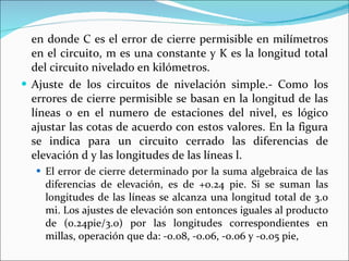 en donde C es el error de cierre permisible en milímetros en el circuito, m es una constante y K es la longitud total del circuito nivelado en kilómetros. Ajuste de los circuitos de nivelación simple.- Como los errores de cierre permisible se basan en la longitud de las líneas o en el numero de estaciones del nivel, es lógico ajustar las cotas de acuerdo con estos valores. En la figura se indica para un circuito cerrado las diferencias de elevación d y las longitudes de las líneas l.  El error de cierre determinado por la suma algebraica de las diferencias de elevación, es de +0.24 pie. Si se suman las longitudes de las líneas se alcanza una longitud total de 3.0 mi. Los ajustes de elevación son entonces iguales al producto de (0.24pie/3.0) por las longitudes correspondientes en millas, operación que da: -0.08, -0.06, -0.06 y -0.05 pie, 