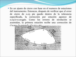 En un ajuste de cierre con base en el numero de estaciones del instrumento. Entonces, después de verificar que el error de cierre de 0.03 pie quedo dentro de la tolerancia especificada, la corrección por estación aparece de 0.03/7=0.004pie. Como los errores de nivelación se acumulan, la primera estación recibe una corrección de 1*0.004, la segunda 2*0.004, etc. 