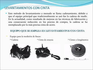 LEVANTAMIENTOS CON CINTA Este método de levantamiento a menudo se llama cadenamiento,   debido a que el equipo principal que tradicionalmente se usó fue la cadena de medir. En la actualidad, como resultado de mejoras en las técnicas de fabricación y una consecuente reducción en los precios de compra, la cadena se ha reemplazado por la más precisa cinta de acero. EQUIPO QUE SE EMPLEA EN LEVANTAMIENTOS CON CINTA Equipo para la medición de líneas: * Cadena  * Cinta de cruceta  * Cintas o longímetros 