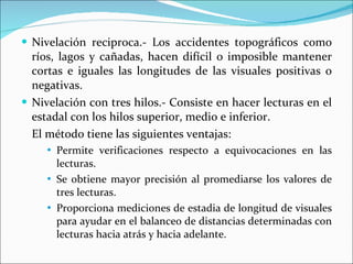 Nivelación reciproca.- Los accidentes topográficos como ríos, lagos y cañadas, hacen difícil o imposible mantener cortas e iguales las longitudes de las visuales positivas o negativas. Nivelación con tres hilos.- Consiste en hacer lecturas en el estadal con los hilos superior, medio e inferior. El método tiene las siguientes ventajas: Permite verificaciones respecto a equivocaciones en las lecturas. Se obtiene mayor precisión al promediarse los valores de tres lecturas. Proporciona mediciones de estadia de longitud de visuales para ayudar en el balanceo de distancias determinadas con lecturas hacia atrás y hacia adelante. 