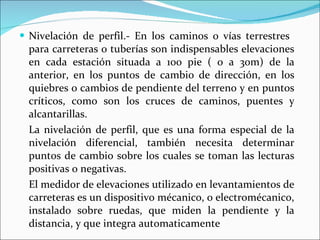 Nivelación de perfil.- En los caminos o vías terrestres  para carreteras o tuberías son indispensables elevaciones en cada estación situada a 100 pie ( o a 30m) de la anterior, en los puntos de cambio de dirección, en los quiebres o cambios de pendiente del terreno y en puntos críticos, como son los cruces de caminos, puentes y alcantarillas. La nivelación de perfil, que es una forma especial de la nivelación diferencial, también necesita determinar puntos de cambio sobre los cuales se toman las lecturas positivas o negativas. El medidor de elevaciones utilizado en levantamientos de carreteras es un dispositivo mécanico, o electromécanico, instalado sobre ruedas, que miden la pendiente y la distancia, y que integra automaticamente 