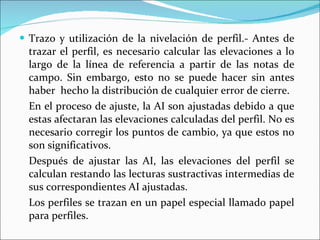 Trazo y utilización de la nivelación de perfil.- Antes de trazar el perfil, es necesario calcular las elevaciones a lo largo de la línea de referencia a partir de las notas de campo. Sin embargo, esto no se puede hacer sin antes haber  hecho la distribución de cualquier error de cierre. En el proceso de ajuste, la AI son ajustadas debido a que estas afectaran las elevaciones calculadas del perfil. No es necesario corregir los puntos de cambio, ya que estos no son significativos. Después de ajustar las AI, las elevaciones del perfil se calculan restando las lecturas sustractivas intermedias de sus correspondientes AI ajustadas. Los perfiles se trazan en un papel especial llamado papel para perfiles. 