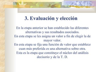 3. Evaluación y elección   En la etapa anterior se han establecido las diferentes alternativas y sus resultados asociados. En esta etapa se les asigna un valor a fin de elegir la de mayor valor. En esta etapa se fija una función de valor que establece cuan más preferida es una alternativa sobre otra. Esta es la etapa que constituye el núcleo del análisis decisorio y de la T. D. 
