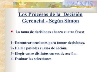Los Procesos de la  Decisión Gerencial - Según Simon La toma de decisiones abarca cuatro fases: 1- Encontrar ocasiones para tomar decisiones. 2- Hallar posibles cursos de acción. 3- Elegir entre distintos cursos de acción. 4- Evaluar las selecciones . 
