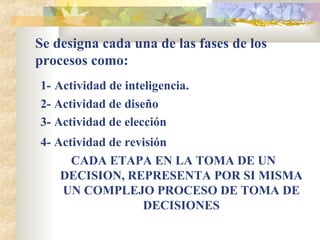 Se designa cada una de las fases de los procesos como: 1-   Actividad de inteligencia. 2- Actividad de diseño 3- Actividad de elección 4- Actividad de revisión   CADA ETAPA EN LA TOMA DE UN DECISION, REPRESENTA POR SI MISMA UN COMPLEJO PROCESO DE TOMA DE DECISIONES 