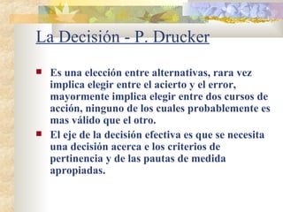 La Decisión - P. Drucker Es una elección entre alternativas, rara vez implica elegir entre el acierto y el error, mayormente implica elegir entre dos cursos de acción, ninguno de los cuales probablemente es mas válido que el otro. El eje de la decisión efectiva es que se necesita una decisión acerca e los criterios de pertinencia y de las pautas de medida apropiadas. 