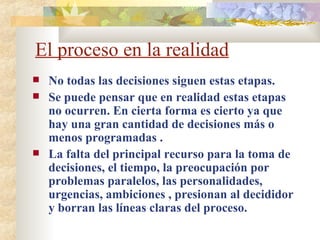 El proceso en la realidad No todas las decisiones siguen estas etapas.  Se puede pensar que en realidad estas etapas no ocurren. En cierta forma es cierto ya que hay una gran cantidad de decisiones más o menos programadas . La falta del principal recurso para la toma de decisiones, el tiempo, la preocupación por problemas paralelos, las personalidades, urgencias, ambiciones , presionan al decididor y borran las líneas claras del proceso. 