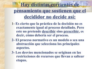 Hay distintas corrientes de pensamiento que sostienen que el decididor no decide así: 1-  Es cierto que la práctica de la decisión no es exactamente igual al proceso detallado. Pero este no pretende  describir  sino  prescribir , es decir, cómo debería ser el proceso. 2- El proceso normativo es un modelo o sea una abstracción que selecciona los principales aspectos. 3- Los desvíos mencionados se originan en las restricciones de recursos que llevan a saltear etapas. 