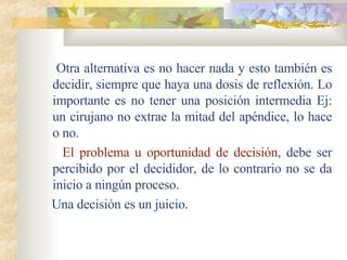 Otra alternativa es no hacer nada y esto también es decidir, siempre que haya una dosis de reflexión. Lo importante es no tener una posición intermedia Ej: un cirujano no extrae la mitad del apéndice, lo hace o no. El problema u oportunidad de decisión , debe ser percibido por el decididor, de lo contrario no se da inicio a ningún proceso. Una decisión es un juicio. 