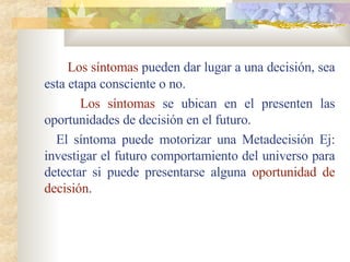 Los síntomas  pueden dar lugar a una decisión, sea esta etapa consciente o no. Los síntomas  se ubican en el presenten las oportunidades de decisión en el futuro. El síntoma puede motorizar una Metadecisión Ej: investigar el futuro comportamiento del universo para detectar si puede presentarse alguna  oportunidad de decisión . 